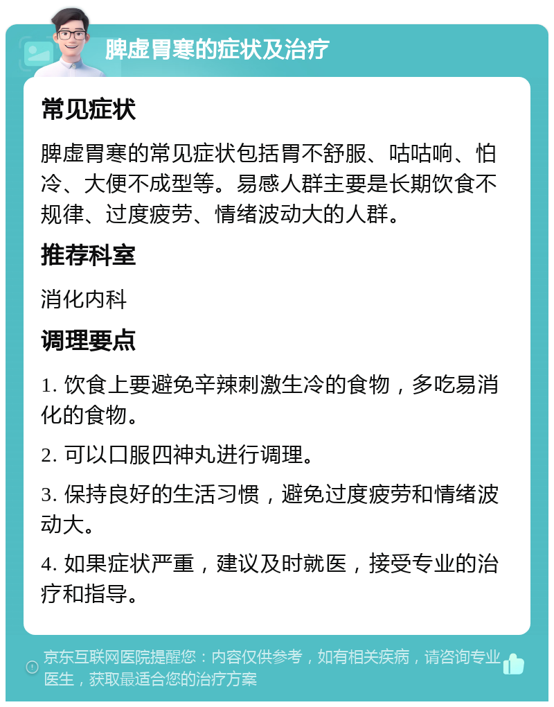 脾虚胃寒的症状及治疗 常见症状 脾虚胃寒的常见症状包括胃不舒服、咕咕响、怕冷、大便不成型等。易感人群主要是长期饮食不规律、过度疲劳、情绪波动大的人群。 推荐科室 消化内科 调理要点 1. 饮食上要避免辛辣刺激生冷的食物，多吃易消化的食物。 2. 可以口服四神丸进行调理。 3. 保持良好的生活习惯，避免过度疲劳和情绪波动大。 4. 如果症状严重，建议及时就医，接受专业的治疗和指导。