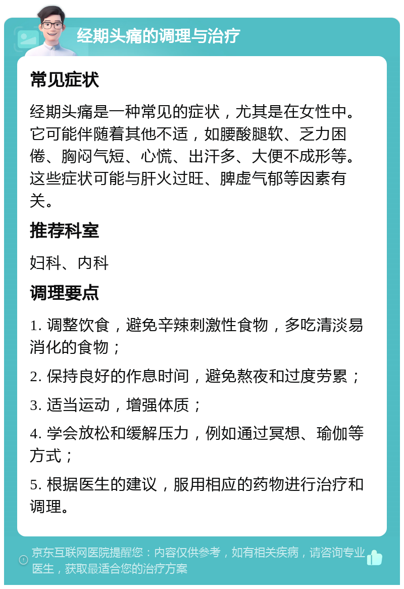 经期头痛的调理与治疗 常见症状 经期头痛是一种常见的症状，尤其是在女性中。它可能伴随着其他不适，如腰酸腿软、乏力困倦、胸闷气短、心慌、出汗多、大便不成形等。这些症状可能与肝火过旺、脾虚气郁等因素有关。 推荐科室 妇科、内科 调理要点 1. 调整饮食，避免辛辣刺激性食物，多吃清淡易消化的食物； 2. 保持良好的作息时间，避免熬夜和过度劳累； 3. 适当运动，增强体质； 4. 学会放松和缓解压力，例如通过冥想、瑜伽等方式； 5. 根据医生的建议，服用相应的药物进行治疗和调理。