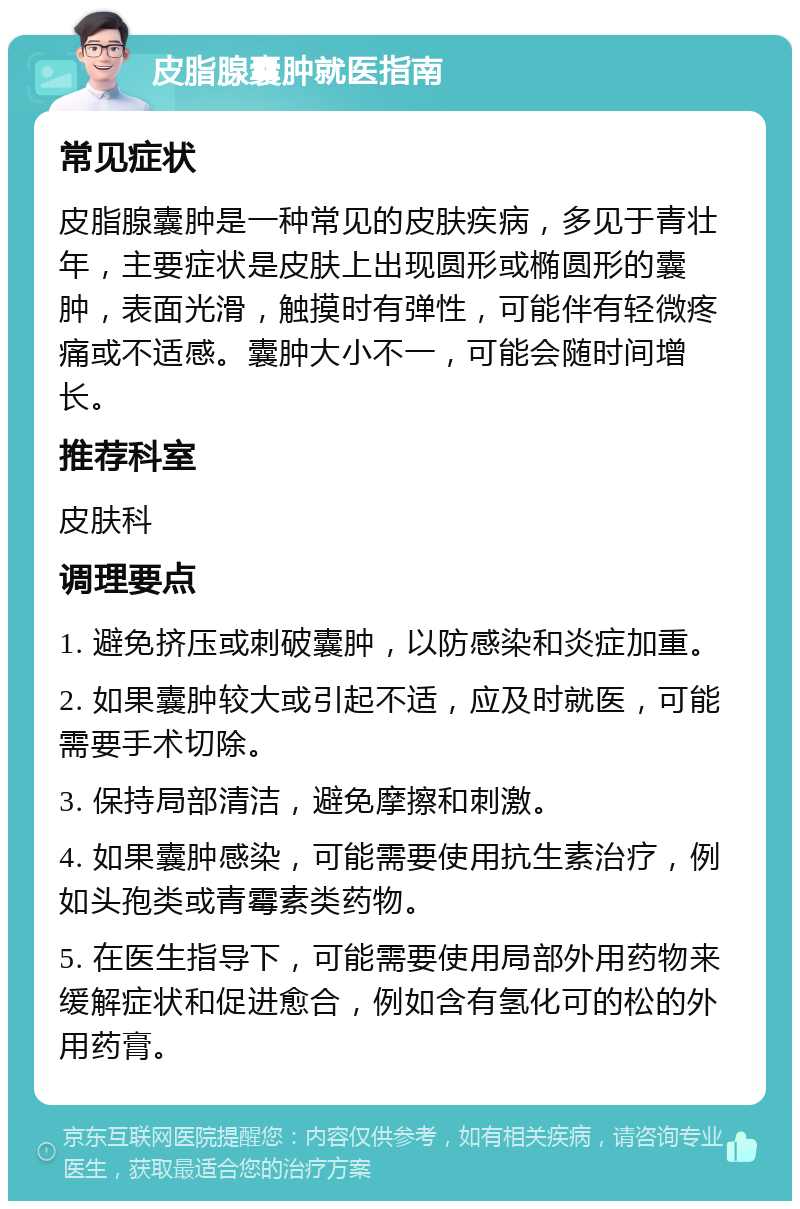 皮脂腺囊肿就医指南 常见症状 皮脂腺囊肿是一种常见的皮肤疾病，多见于青壮年，主要症状是皮肤上出现圆形或椭圆形的囊肿，表面光滑，触摸时有弹性，可能伴有轻微疼痛或不适感。囊肿大小不一，可能会随时间增长。 推荐科室 皮肤科 调理要点 1. 避免挤压或刺破囊肿，以防感染和炎症加重。 2. 如果囊肿较大或引起不适，应及时就医，可能需要手术切除。 3. 保持局部清洁，避免摩擦和刺激。 4. 如果囊肿感染，可能需要使用抗生素治疗，例如头孢类或青霉素类药物。 5. 在医生指导下，可能需要使用局部外用药物来缓解症状和促进愈合，例如含有氢化可的松的外用药膏。