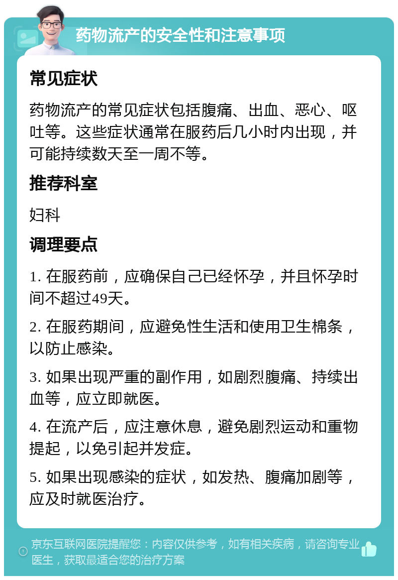 药物流产的安全性和注意事项 常见症状 药物流产的常见症状包括腹痛、出血、恶心、呕吐等。这些症状通常在服药后几小时内出现，并可能持续数天至一周不等。 推荐科室 妇科 调理要点 1. 在服药前，应确保自己已经怀孕，并且怀孕时间不超过49天。 2. 在服药期间，应避免性生活和使用卫生棉条，以防止感染。 3. 如果出现严重的副作用，如剧烈腹痛、持续出血等，应立即就医。 4. 在流产后，应注意休息，避免剧烈运动和重物提起，以免引起并发症。 5. 如果出现感染的症状，如发热、腹痛加剧等，应及时就医治疗。