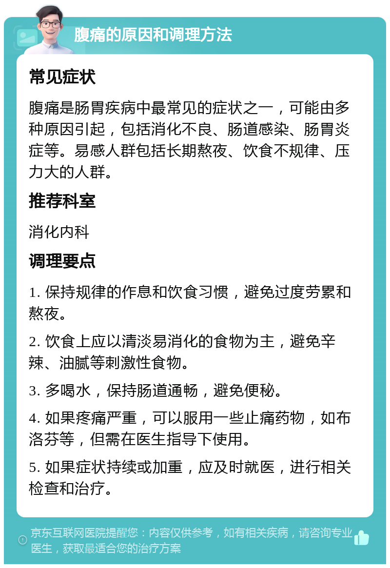 腹痛的原因和调理方法 常见症状 腹痛是肠胃疾病中最常见的症状之一，可能由多种原因引起，包括消化不良、肠道感染、肠胃炎症等。易感人群包括长期熬夜、饮食不规律、压力大的人群。 推荐科室 消化内科 调理要点 1. 保持规律的作息和饮食习惯，避免过度劳累和熬夜。 2. 饮食上应以清淡易消化的食物为主，避免辛辣、油腻等刺激性食物。 3. 多喝水，保持肠道通畅，避免便秘。 4. 如果疼痛严重，可以服用一些止痛药物，如布洛芬等，但需在医生指导下使用。 5. 如果症状持续或加重，应及时就医，进行相关检查和治疗。