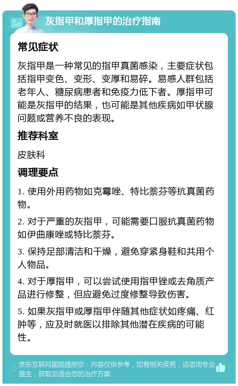 灰指甲和厚指甲的治疗指南 常见症状 灰指甲是一种常见的指甲真菌感染，主要症状包括指甲变色、变形、变厚和易碎。易感人群包括老年人、糖尿病患者和免疫力低下者。厚指甲可能是灰指甲的结果，也可能是其他疾病如甲状腺问题或营养不良的表现。 推荐科室 皮肤科 调理要点 1. 使用外用药物如克霉唑、特比萘芬等抗真菌药物。 2. 对于严重的灰指甲，可能需要口服抗真菌药物如伊曲康唑或特比萘芬。 3. 保持足部清洁和干燥，避免穿紧身鞋和共用个人物品。 4. 对于厚指甲，可以尝试使用指甲锉或去角质产品进行修整，但应避免过度修整导致伤害。 5. 如果灰指甲或厚指甲伴随其他症状如疼痛、红肿等，应及时就医以排除其他潜在疾病的可能性。