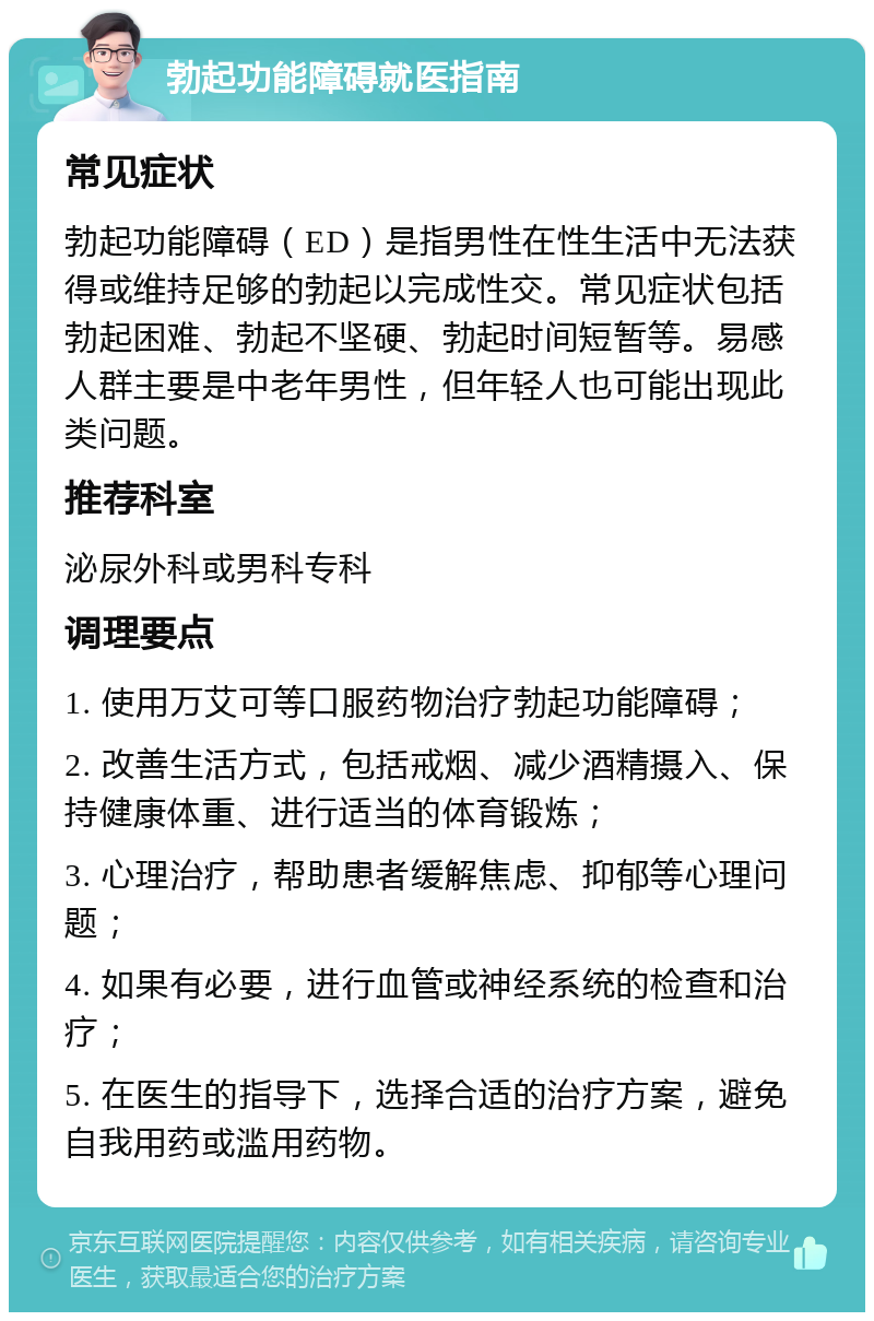 勃起功能障碍就医指南 常见症状 勃起功能障碍（ED）是指男性在性生活中无法获得或维持足够的勃起以完成性交。常见症状包括勃起困难、勃起不坚硬、勃起时间短暂等。易感人群主要是中老年男性，但年轻人也可能出现此类问题。 推荐科室 泌尿外科或男科专科 调理要点 1. 使用万艾可等口服药物治疗勃起功能障碍； 2. 改善生活方式，包括戒烟、减少酒精摄入、保持健康体重、进行适当的体育锻炼； 3. 心理治疗，帮助患者缓解焦虑、抑郁等心理问题； 4. 如果有必要，进行血管或神经系统的检查和治疗； 5. 在医生的指导下，选择合适的治疗方案，避免自我用药或滥用药物。