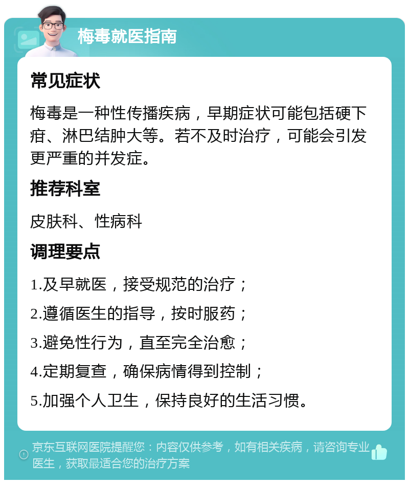 梅毒就医指南 常见症状 梅毒是一种性传播疾病，早期症状可能包括硬下疳、淋巴结肿大等。若不及时治疗，可能会引发更严重的并发症。 推荐科室 皮肤科、性病科 调理要点 1.及早就医，接受规范的治疗； 2.遵循医生的指导，按时服药； 3.避免性行为，直至完全治愈； 4.定期复查，确保病情得到控制； 5.加强个人卫生，保持良好的生活习惯。