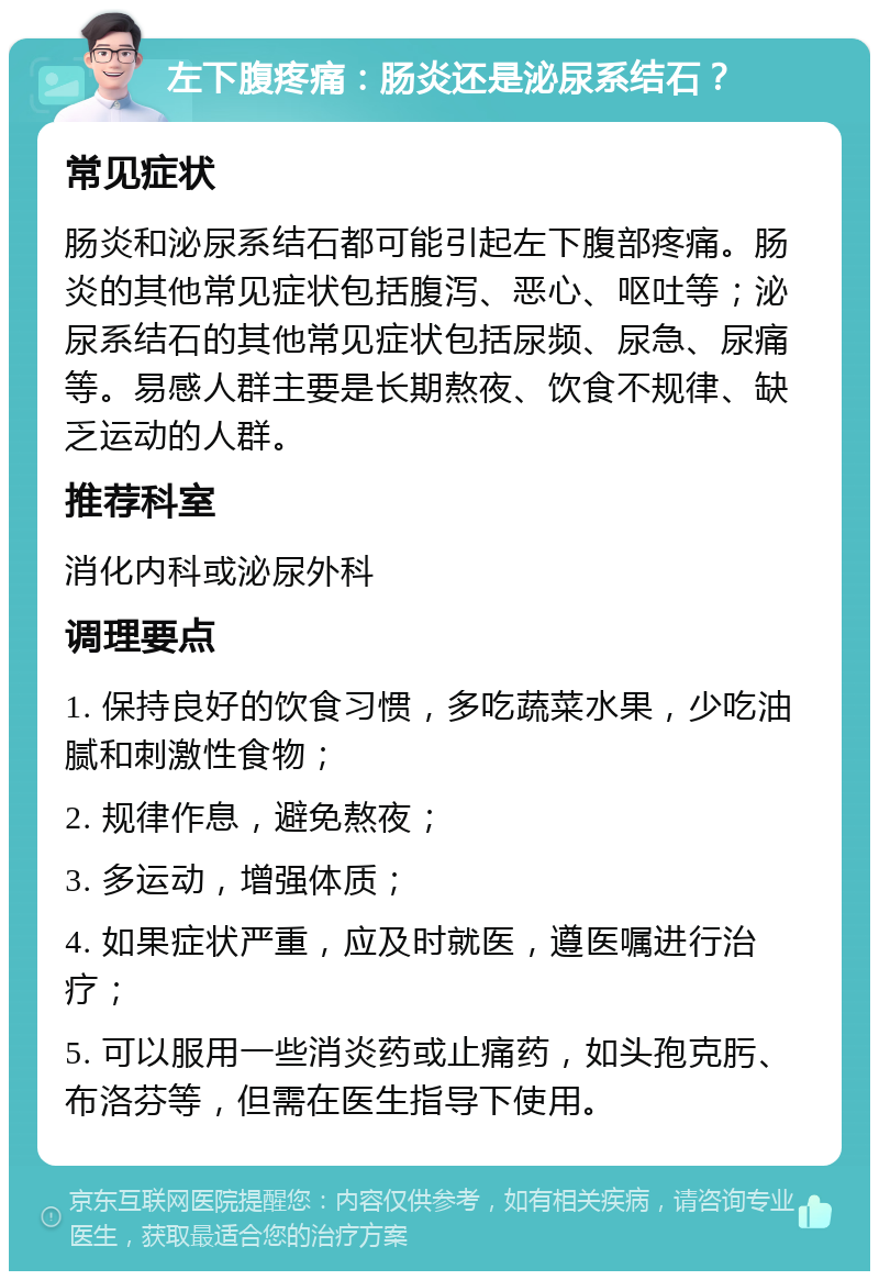 左下腹疼痛：肠炎还是泌尿系结石？ 常见症状 肠炎和泌尿系结石都可能引起左下腹部疼痛。肠炎的其他常见症状包括腹泻、恶心、呕吐等；泌尿系结石的其他常见症状包括尿频、尿急、尿痛等。易感人群主要是长期熬夜、饮食不规律、缺乏运动的人群。 推荐科室 消化内科或泌尿外科 调理要点 1. 保持良好的饮食习惯，多吃蔬菜水果，少吃油腻和刺激性食物； 2. 规律作息，避免熬夜； 3. 多运动，增强体质； 4. 如果症状严重，应及时就医，遵医嘱进行治疗； 5. 可以服用一些消炎药或止痛药，如头孢克肟、布洛芬等，但需在医生指导下使用。