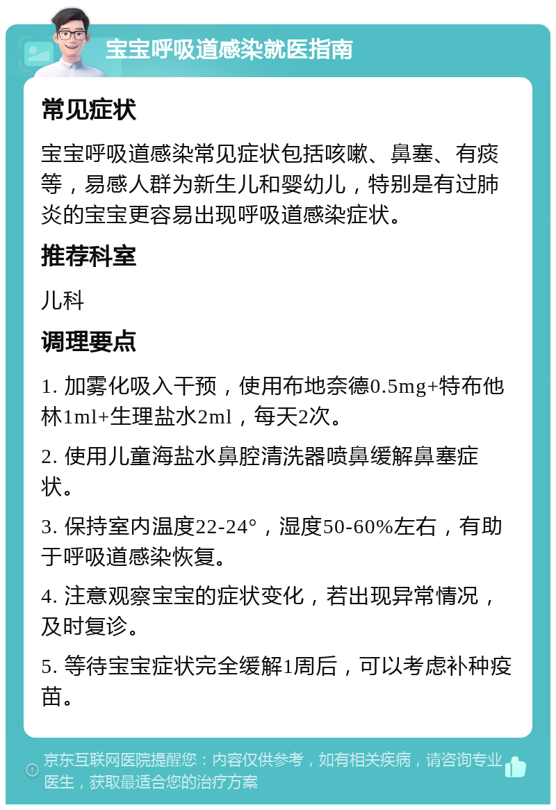 宝宝呼吸道感染就医指南 常见症状 宝宝呼吸道感染常见症状包括咳嗽、鼻塞、有痰等，易感人群为新生儿和婴幼儿，特别是有过肺炎的宝宝更容易出现呼吸道感染症状。 推荐科室 儿科 调理要点 1. 加雾化吸入干预，使用布地奈德0.5mg+特布他林1ml+生理盐水2ml，每天2次。 2. 使用儿童海盐水鼻腔清洗器喷鼻缓解鼻塞症状。 3. 保持室内温度22-24°，湿度50-60%左右，有助于呼吸道感染恢复。 4. 注意观察宝宝的症状变化，若出现异常情况，及时复诊。 5. 等待宝宝症状完全缓解1周后，可以考虑补种疫苗。