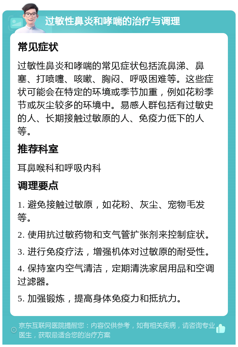 过敏性鼻炎和哮喘的治疗与调理 常见症状 过敏性鼻炎和哮喘的常见症状包括流鼻涕、鼻塞、打喷嚏、咳嗽、胸闷、呼吸困难等。这些症状可能会在特定的环境或季节加重，例如花粉季节或灰尘较多的环境中。易感人群包括有过敏史的人、长期接触过敏原的人、免疫力低下的人等。 推荐科室 耳鼻喉科和呼吸内科 调理要点 1. 避免接触过敏原，如花粉、灰尘、宠物毛发等。 2. 使用抗过敏药物和支气管扩张剂来控制症状。 3. 进行免疫疗法，增强机体对过敏原的耐受性。 4. 保持室内空气清洁，定期清洗家居用品和空调过滤器。 5. 加强锻炼，提高身体免疫力和抵抗力。