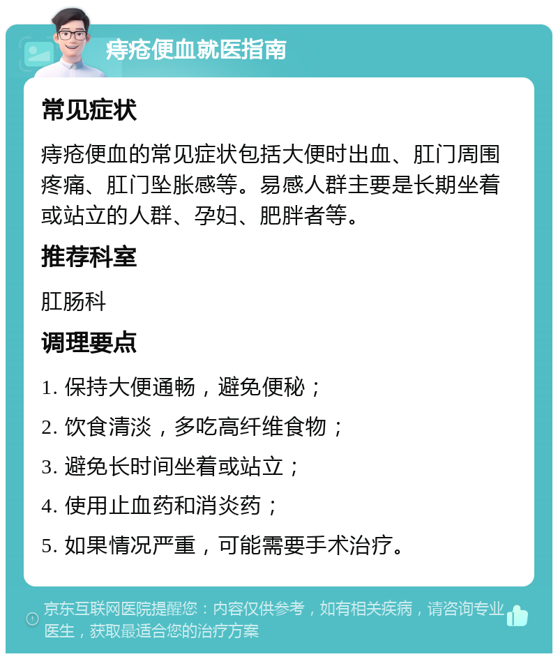 痔疮便血就医指南 常见症状 痔疮便血的常见症状包括大便时出血、肛门周围疼痛、肛门坠胀感等。易感人群主要是长期坐着或站立的人群、孕妇、肥胖者等。 推荐科室 肛肠科 调理要点 1. 保持大便通畅，避免便秘； 2. 饮食清淡，多吃高纤维食物； 3. 避免长时间坐着或站立； 4. 使用止血药和消炎药； 5. 如果情况严重，可能需要手术治疗。