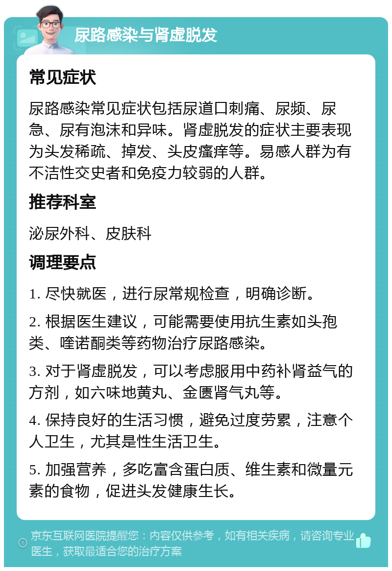 尿路感染与肾虚脱发 常见症状 尿路感染常见症状包括尿道口刺痛、尿频、尿急、尿有泡沫和异味。肾虚脱发的症状主要表现为头发稀疏、掉发、头皮瘙痒等。易感人群为有不洁性交史者和免疫力较弱的人群。 推荐科室 泌尿外科、皮肤科 调理要点 1. 尽快就医，进行尿常规检查，明确诊断。 2. 根据医生建议，可能需要使用抗生素如头孢类、喹诺酮类等药物治疗尿路感染。 3. 对于肾虚脱发，可以考虑服用中药补肾益气的方剂，如六味地黄丸、金匮肾气丸等。 4. 保持良好的生活习惯，避免过度劳累，注意个人卫生，尤其是性生活卫生。 5. 加强营养，多吃富含蛋白质、维生素和微量元素的食物，促进头发健康生长。