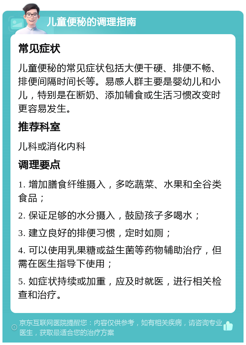 儿童便秘的调理指南 常见症状 儿童便秘的常见症状包括大便干硬、排便不畅、排便间隔时间长等。易感人群主要是婴幼儿和小儿，特别是在断奶、添加辅食或生活习惯改变时更容易发生。 推荐科室 儿科或消化内科 调理要点 1. 增加膳食纤维摄入，多吃蔬菜、水果和全谷类食品； 2. 保证足够的水分摄入，鼓励孩子多喝水； 3. 建立良好的排便习惯，定时如厕； 4. 可以使用乳果糖或益生菌等药物辅助治疗，但需在医生指导下使用； 5. 如症状持续或加重，应及时就医，进行相关检查和治疗。