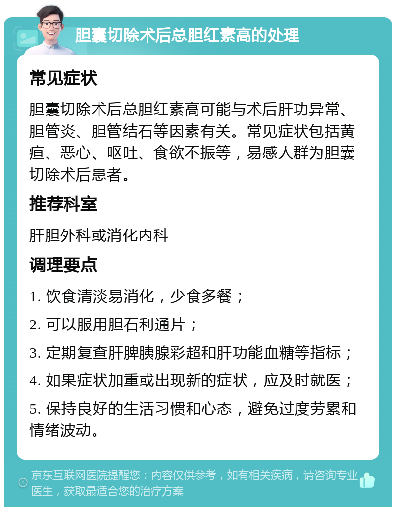 胆囊切除术后总胆红素高的处理 常见症状 胆囊切除术后总胆红素高可能与术后肝功异常、胆管炎、胆管结石等因素有关。常见症状包括黄疸、恶心、呕吐、食欲不振等，易感人群为胆囊切除术后患者。 推荐科室 肝胆外科或消化内科 调理要点 1. 饮食清淡易消化，少食多餐； 2. 可以服用胆石利通片； 3. 定期复查肝脾胰腺彩超和肝功能血糖等指标； 4. 如果症状加重或出现新的症状，应及时就医； 5. 保持良好的生活习惯和心态，避免过度劳累和情绪波动。