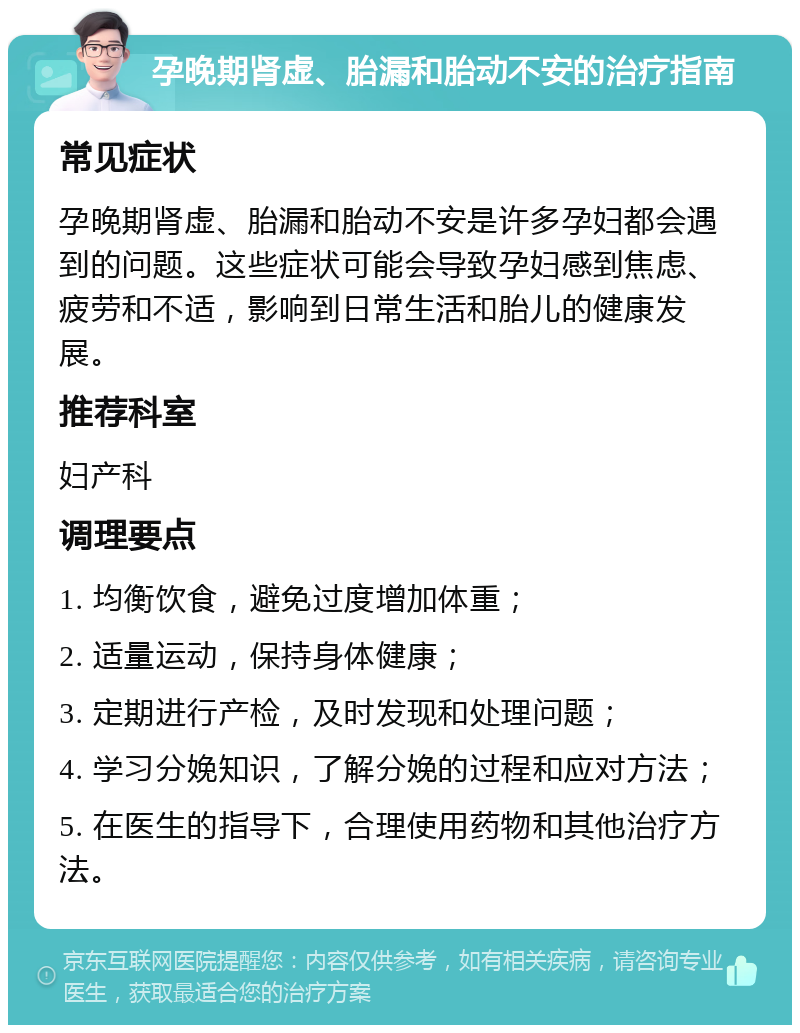 孕晚期肾虚、胎漏和胎动不安的治疗指南 常见症状 孕晚期肾虚、胎漏和胎动不安是许多孕妇都会遇到的问题。这些症状可能会导致孕妇感到焦虑、疲劳和不适，影响到日常生活和胎儿的健康发展。 推荐科室 妇产科 调理要点 1. 均衡饮食，避免过度增加体重； 2. 适量运动，保持身体健康； 3. 定期进行产检，及时发现和处理问题； 4. 学习分娩知识，了解分娩的过程和应对方法； 5. 在医生的指导下，合理使用药物和其他治疗方法。