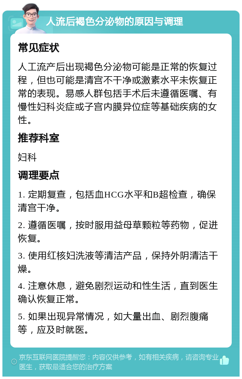 人流后褐色分泌物的原因与调理 常见症状 人工流产后出现褐色分泌物可能是正常的恢复过程，但也可能是清宫不干净或激素水平未恢复正常的表现。易感人群包括手术后未遵循医嘱、有慢性妇科炎症或子宫内膜异位症等基础疾病的女性。 推荐科室 妇科 调理要点 1. 定期复查，包括血HCG水平和B超检查，确保清宫干净。 2. 遵循医嘱，按时服用益母草颗粒等药物，促进恢复。 3. 使用红核妇洗液等清洁产品，保持外阴清洁干燥。 4. 注意休息，避免剧烈运动和性生活，直到医生确认恢复正常。 5. 如果出现异常情况，如大量出血、剧烈腹痛等，应及时就医。