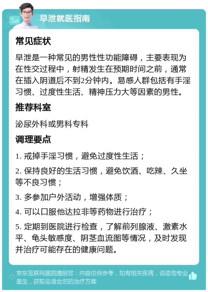 早泄就医指南 常见症状 早泄是一种常见的男性性功能障碍，主要表现为在性交过程中，射精发生在预期时间之前，通常在插入阴道后不到2分钟内。易感人群包括有手淫习惯、过度性生活、精神压力大等因素的男性。 推荐科室 泌尿外科或男科专科 调理要点 1. 戒掉手淫习惯，避免过度性生活； 2. 保持良好的生活习惯，避免饮酒、吃辣、久坐等不良习惯； 3. 多参加户外活动，增强体质； 4. 可以口服他达拉非等药物进行治疗； 5. 定期到医院进行检查，了解前列腺液、激素水平、龟头敏感度、阴茎血流图等情况，及时发现并治疗可能存在的健康问题。