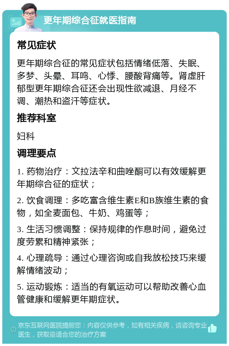 更年期综合征就医指南 常见症状 更年期综合征的常见症状包括情绪低落、失眠、多梦、头晕、耳鸣、心悸、腰酸背痛等。肾虚肝郁型更年期综合征还会出现性欲减退、月经不调、潮热和盗汗等症状。 推荐科室 妇科 调理要点 1. 药物治疗：文拉法辛和曲唑酮可以有效缓解更年期综合征的症状； 2. 饮食调理：多吃富含维生素E和B族维生素的食物，如全麦面包、牛奶、鸡蛋等； 3. 生活习惯调整：保持规律的作息时间，避免过度劳累和精神紧张； 4. 心理疏导：通过心理咨询或自我放松技巧来缓解情绪波动； 5. 运动锻炼：适当的有氧运动可以帮助改善心血管健康和缓解更年期症状。