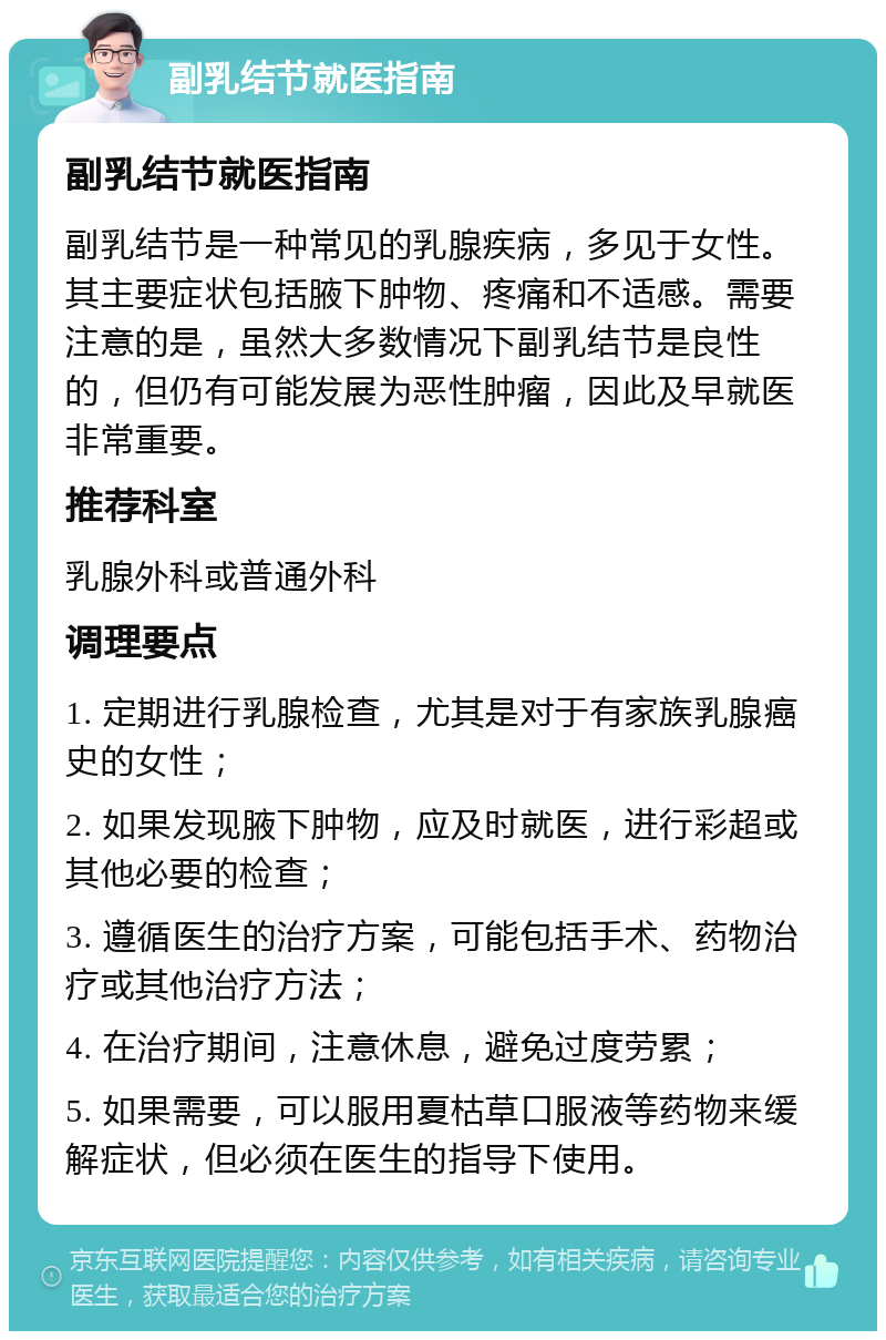 副乳结节就医指南 副乳结节就医指南 副乳结节是一种常见的乳腺疾病，多见于女性。其主要症状包括腋下肿物、疼痛和不适感。需要注意的是，虽然大多数情况下副乳结节是良性的，但仍有可能发展为恶性肿瘤，因此及早就医非常重要。 推荐科室 乳腺外科或普通外科 调理要点 1. 定期进行乳腺检查，尤其是对于有家族乳腺癌史的女性； 2. 如果发现腋下肿物，应及时就医，进行彩超或其他必要的检查； 3. 遵循医生的治疗方案，可能包括手术、药物治疗或其他治疗方法； 4. 在治疗期间，注意休息，避免过度劳累； 5. 如果需要，可以服用夏枯草口服液等药物来缓解症状，但必须在医生的指导下使用。