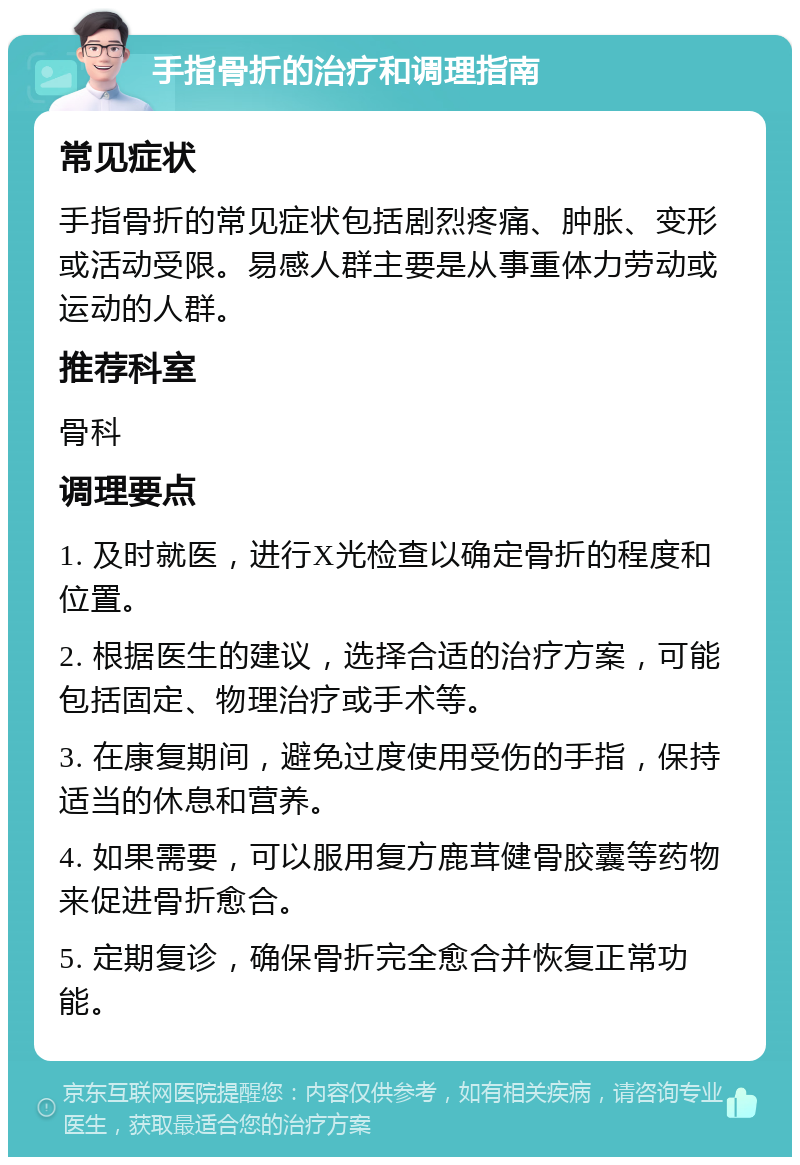 手指骨折的治疗和调理指南 常见症状 手指骨折的常见症状包括剧烈疼痛、肿胀、变形或活动受限。易感人群主要是从事重体力劳动或运动的人群。 推荐科室 骨科 调理要点 1. 及时就医，进行X光检查以确定骨折的程度和位置。 2. 根据医生的建议，选择合适的治疗方案，可能包括固定、物理治疗或手术等。 3. 在康复期间，避免过度使用受伤的手指，保持适当的休息和营养。 4. 如果需要，可以服用复方鹿茸健骨胶囊等药物来促进骨折愈合。 5. 定期复诊，确保骨折完全愈合并恢复正常功能。