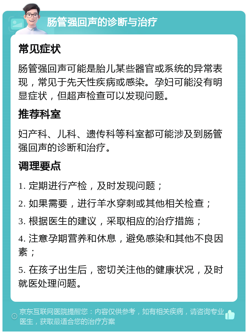 肠管强回声的诊断与治疗 常见症状 肠管强回声可能是胎儿某些器官或系统的异常表现，常见于先天性疾病或感染。孕妇可能没有明显症状，但超声检查可以发现问题。 推荐科室 妇产科、儿科、遗传科等科室都可能涉及到肠管强回声的诊断和治疗。 调理要点 1. 定期进行产检，及时发现问题； 2. 如果需要，进行羊水穿刺或其他相关检查； 3. 根据医生的建议，采取相应的治疗措施； 4. 注意孕期营养和休息，避免感染和其他不良因素； 5. 在孩子出生后，密切关注他的健康状况，及时就医处理问题。