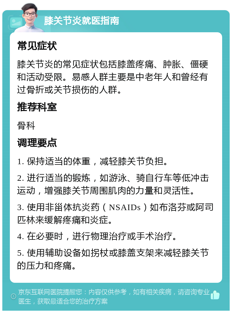 膝关节炎就医指南 常见症状 膝关节炎的常见症状包括膝盖疼痛、肿胀、僵硬和活动受限。易感人群主要是中老年人和曾经有过骨折或关节损伤的人群。 推荐科室 骨科 调理要点 1. 保持适当的体重，减轻膝关节负担。 2. 进行适当的锻炼，如游泳、骑自行车等低冲击运动，增强膝关节周围肌肉的力量和灵活性。 3. 使用非甾体抗炎药（NSAIDs）如布洛芬或阿司匹林来缓解疼痛和炎症。 4. 在必要时，进行物理治疗或手术治疗。 5. 使用辅助设备如拐杖或膝盖支架来减轻膝关节的压力和疼痛。