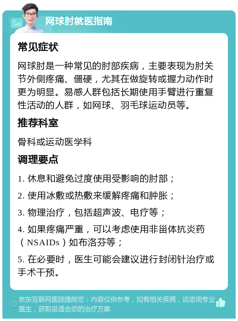 网球肘就医指南 常见症状 网球肘是一种常见的肘部疾病，主要表现为肘关节外侧疼痛、僵硬，尤其在做旋转或握力动作时更为明显。易感人群包括长期使用手臂进行重复性活动的人群，如网球、羽毛球运动员等。 推荐科室 骨科或运动医学科 调理要点 1. 休息和避免过度使用受影响的肘部； 2. 使用冰敷或热敷来缓解疼痛和肿胀； 3. 物理治疗，包括超声波、电疗等； 4. 如果疼痛严重，可以考虑使用非甾体抗炎药（NSAIDs）如布洛芬等； 5. 在必要时，医生可能会建议进行封闭针治疗或手术干预。