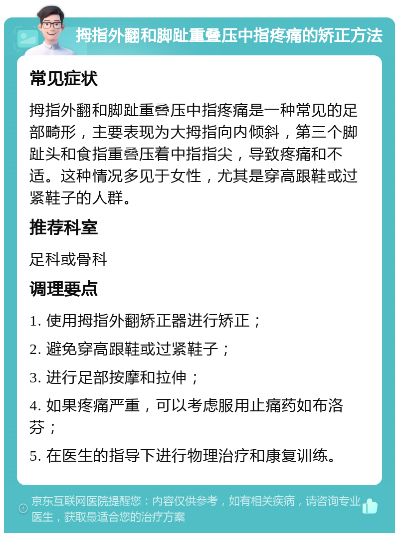 拇指外翻和脚趾重叠压中指疼痛的矫正方法 常见症状 拇指外翻和脚趾重叠压中指疼痛是一种常见的足部畸形，主要表现为大拇指向内倾斜，第三个脚趾头和食指重叠压着中指指尖，导致疼痛和不适。这种情况多见于女性，尤其是穿高跟鞋或过紧鞋子的人群。 推荐科室 足科或骨科 调理要点 1. 使用拇指外翻矫正器进行矫正； 2. 避免穿高跟鞋或过紧鞋子； 3. 进行足部按摩和拉伸； 4. 如果疼痛严重，可以考虑服用止痛药如布洛芬； 5. 在医生的指导下进行物理治疗和康复训练。