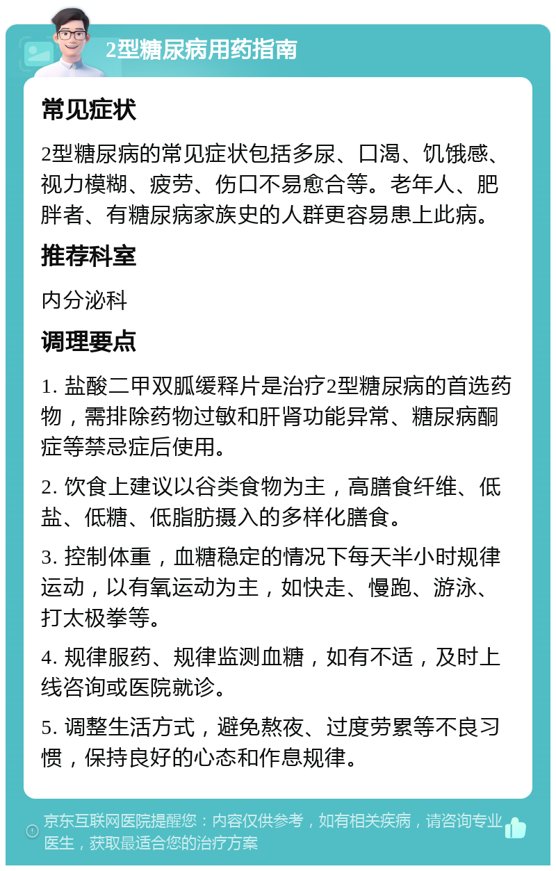 2型糖尿病用药指南 常见症状 2型糖尿病的常见症状包括多尿、口渴、饥饿感、视力模糊、疲劳、伤口不易愈合等。老年人、肥胖者、有糖尿病家族史的人群更容易患上此病。 推荐科室 内分泌科 调理要点 1. 盐酸二甲双胍缓释片是治疗2型糖尿病的首选药物，需排除药物过敏和肝肾功能异常、糖尿病酮症等禁忌症后使用。 2. 饮食上建议以谷类食物为主，高膳食纤维、低盐、低糖、低脂肪摄入的多样化膳食。 3. 控制体重，血糖稳定的情况下每天半小时规律运动，以有氧运动为主，如快走、慢跑、游泳、打太极拳等。 4. 规律服药、规律监测血糖，如有不适，及时上线咨询或医院就诊。 5. 调整生活方式，避免熬夜、过度劳累等不良习惯，保持良好的心态和作息规律。