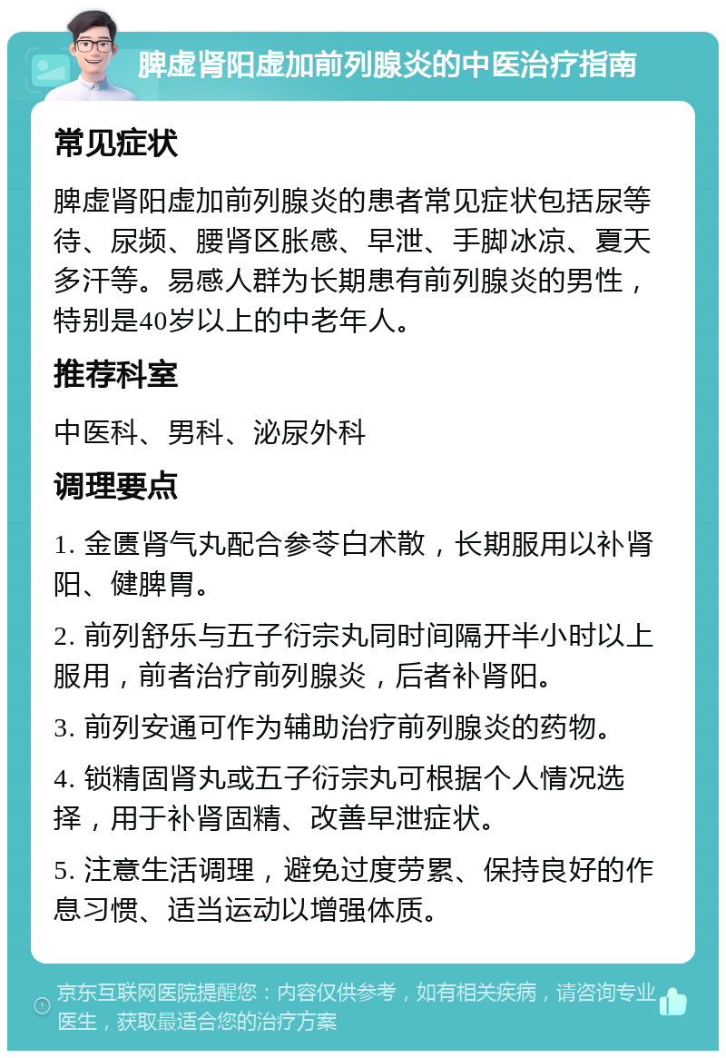 脾虚肾阳虚加前列腺炎的中医治疗指南 常见症状 脾虚肾阳虚加前列腺炎的患者常见症状包括尿等待、尿频、腰肾区胀感、早泄、手脚冰凉、夏天多汗等。易感人群为长期患有前列腺炎的男性，特别是40岁以上的中老年人。 推荐科室 中医科、男科、泌尿外科 调理要点 1. 金匮肾气丸配合参苓白术散，长期服用以补肾阳、健脾胃。 2. 前列舒乐与五子衍宗丸同时间隔开半小时以上服用，前者治疗前列腺炎，后者补肾阳。 3. 前列安通可作为辅助治疗前列腺炎的药物。 4. 锁精固肾丸或五子衍宗丸可根据个人情况选择，用于补肾固精、改善早泄症状。 5. 注意生活调理，避免过度劳累、保持良好的作息习惯、适当运动以增强体质。