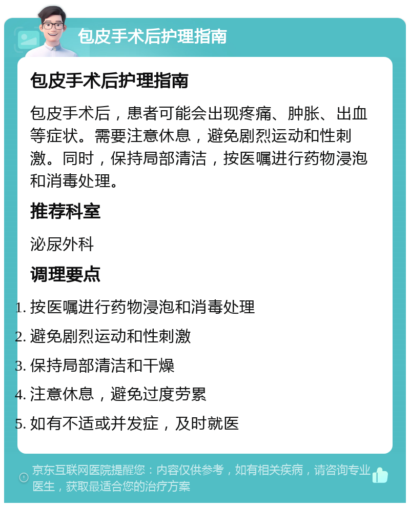 包皮手术后护理指南 包皮手术后护理指南 包皮手术后，患者可能会出现疼痛、肿胀、出血等症状。需要注意休息，避免剧烈运动和性刺激。同时，保持局部清洁，按医嘱进行药物浸泡和消毒处理。 推荐科室 泌尿外科 调理要点 按医嘱进行药物浸泡和消毒处理 避免剧烈运动和性刺激 保持局部清洁和干燥 注意休息，避免过度劳累 如有不适或并发症，及时就医