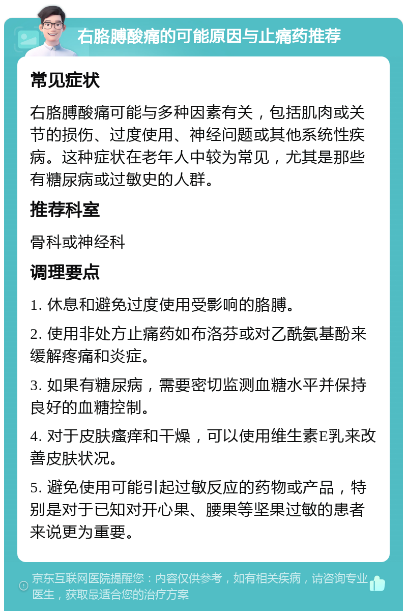 右胳膊酸痛的可能原因与止痛药推荐 常见症状 右胳膊酸痛可能与多种因素有关，包括肌肉或关节的损伤、过度使用、神经问题或其他系统性疾病。这种症状在老年人中较为常见，尤其是那些有糖尿病或过敏史的人群。 推荐科室 骨科或神经科 调理要点 1. 休息和避免过度使用受影响的胳膊。 2. 使用非处方止痛药如布洛芬或对乙酰氨基酚来缓解疼痛和炎症。 3. 如果有糖尿病，需要密切监测血糖水平并保持良好的血糖控制。 4. 对于皮肤瘙痒和干燥，可以使用维生素E乳来改善皮肤状况。 5. 避免使用可能引起过敏反应的药物或产品，特别是对于已知对开心果、腰果等坚果过敏的患者来说更为重要。