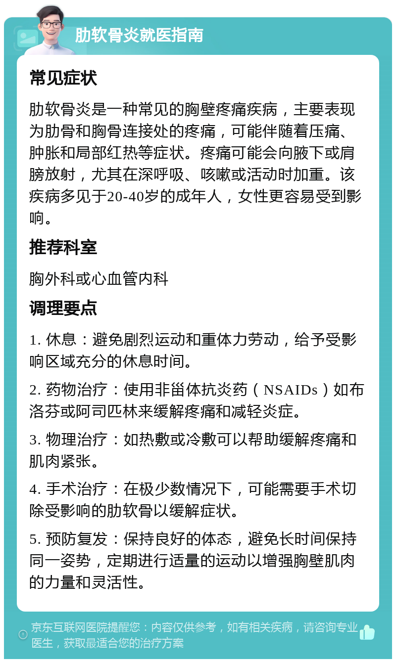 肋软骨炎就医指南 常见症状 肋软骨炎是一种常见的胸壁疼痛疾病，主要表现为肋骨和胸骨连接处的疼痛，可能伴随着压痛、肿胀和局部红热等症状。疼痛可能会向腋下或肩膀放射，尤其在深呼吸、咳嗽或活动时加重。该疾病多见于20-40岁的成年人，女性更容易受到影响。 推荐科室 胸外科或心血管内科 调理要点 1. 休息：避免剧烈运动和重体力劳动，给予受影响区域充分的休息时间。 2. 药物治疗：使用非甾体抗炎药（NSAIDs）如布洛芬或阿司匹林来缓解疼痛和减轻炎症。 3. 物理治疗：如热敷或冷敷可以帮助缓解疼痛和肌肉紧张。 4. 手术治疗：在极少数情况下，可能需要手术切除受影响的肋软骨以缓解症状。 5. 预防复发：保持良好的体态，避免长时间保持同一姿势，定期进行适量的运动以增强胸壁肌肉的力量和灵活性。