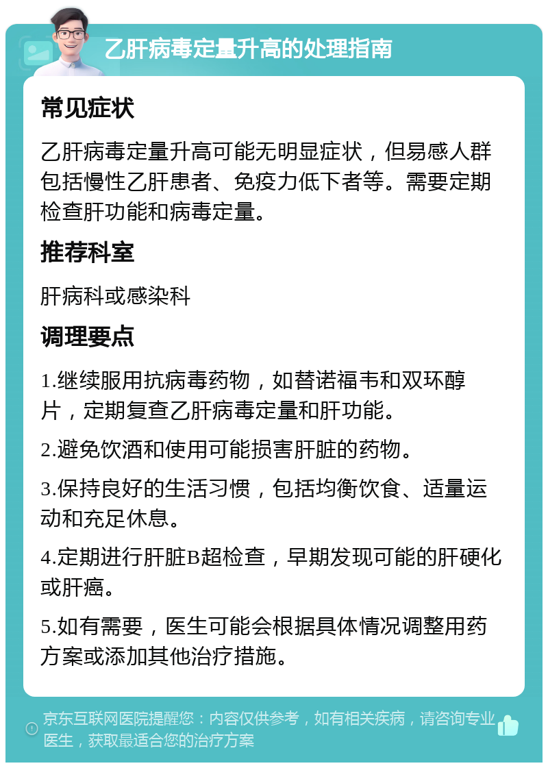 乙肝病毒定量升高的处理指南 常见症状 乙肝病毒定量升高可能无明显症状，但易感人群包括慢性乙肝患者、免疫力低下者等。需要定期检查肝功能和病毒定量。 推荐科室 肝病科或感染科 调理要点 1.继续服用抗病毒药物，如替诺福韦和双环醇片，定期复查乙肝病毒定量和肝功能。 2.避免饮酒和使用可能损害肝脏的药物。 3.保持良好的生活习惯，包括均衡饮食、适量运动和充足休息。 4.定期进行肝脏B超检查，早期发现可能的肝硬化或肝癌。 5.如有需要，医生可能会根据具体情况调整用药方案或添加其他治疗措施。