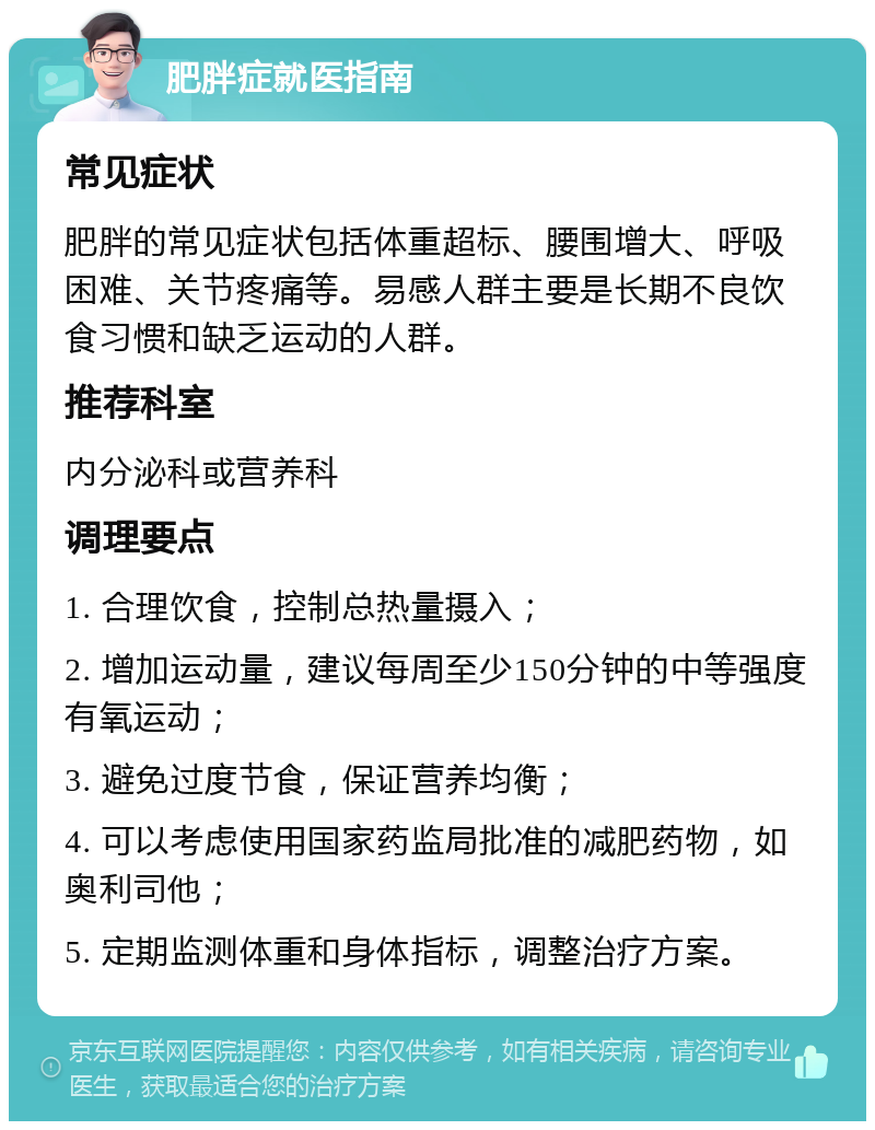 肥胖症就医指南 常见症状 肥胖的常见症状包括体重超标、腰围增大、呼吸困难、关节疼痛等。易感人群主要是长期不良饮食习惯和缺乏运动的人群。 推荐科室 内分泌科或营养科 调理要点 1. 合理饮食，控制总热量摄入； 2. 增加运动量，建议每周至少150分钟的中等强度有氧运动； 3. 避免过度节食，保证营养均衡； 4. 可以考虑使用国家药监局批准的减肥药物，如奥利司他； 5. 定期监测体重和身体指标，调整治疗方案。