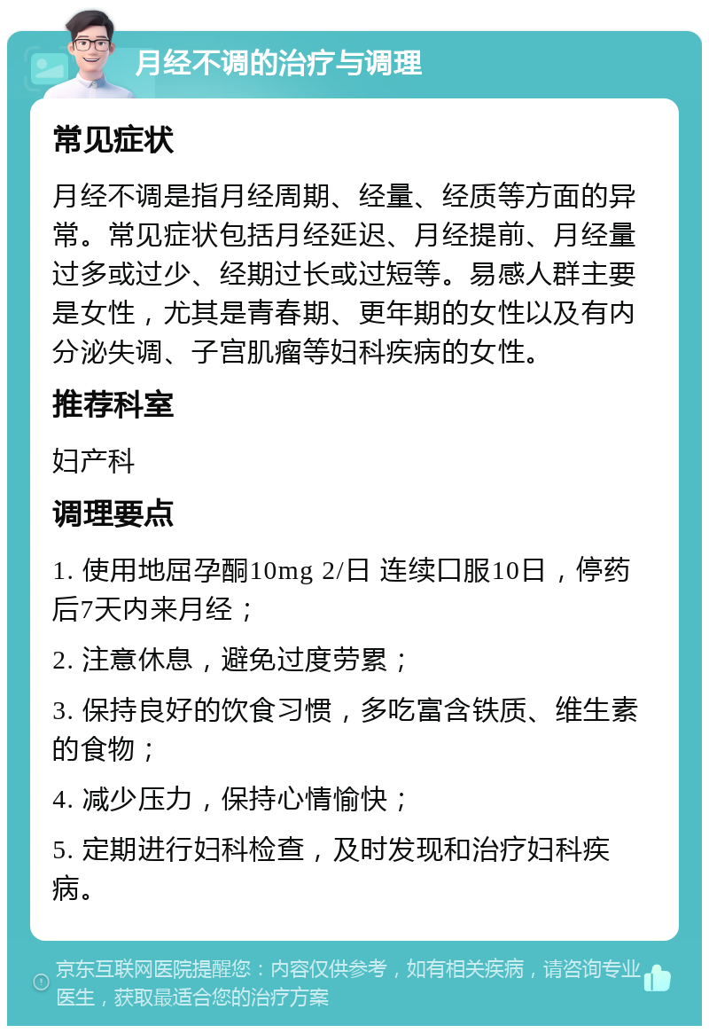 月经不调的治疗与调理 常见症状 月经不调是指月经周期、经量、经质等方面的异常。常见症状包括月经延迟、月经提前、月经量过多或过少、经期过长或过短等。易感人群主要是女性，尤其是青春期、更年期的女性以及有内分泌失调、子宫肌瘤等妇科疾病的女性。 推荐科室 妇产科 调理要点 1. 使用地屈孕酮10mg 2/日 连续口服10日，停药后7天内来月经； 2. 注意休息，避免过度劳累； 3. 保持良好的饮食习惯，多吃富含铁质、维生素的食物； 4. 减少压力，保持心情愉快； 5. 定期进行妇科检查，及时发现和治疗妇科疾病。