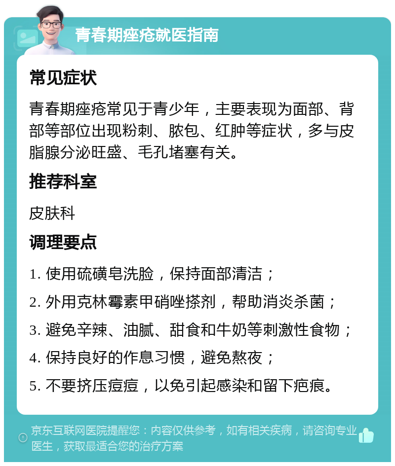 青春期痤疮就医指南 常见症状 青春期痤疮常见于青少年，主要表现为面部、背部等部位出现粉刺、脓包、红肿等症状，多与皮脂腺分泌旺盛、毛孔堵塞有关。 推荐科室 皮肤科 调理要点 1. 使用硫磺皂洗脸，保持面部清洁； 2. 外用克林霉素甲硝唑搽剂，帮助消炎杀菌； 3. 避免辛辣、油腻、甜食和牛奶等刺激性食物； 4. 保持良好的作息习惯，避免熬夜； 5. 不要挤压痘痘，以免引起感染和留下疤痕。