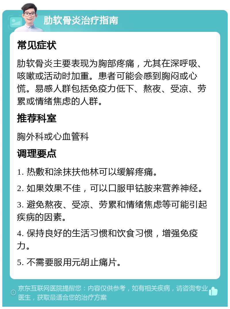 肋软骨炎治疗指南 常见症状 肋软骨炎主要表现为胸部疼痛，尤其在深呼吸、咳嗽或活动时加重。患者可能会感到胸闷或心慌。易感人群包括免疫力低下、熬夜、受凉、劳累或情绪焦虑的人群。 推荐科室 胸外科或心血管科 调理要点 1. 热敷和涂抹扶他林可以缓解疼痛。 2. 如果效果不佳，可以口服甲钴胺来营养神经。 3. 避免熬夜、受凉、劳累和情绪焦虑等可能引起疾病的因素。 4. 保持良好的生活习惯和饮食习惯，增强免疫力。 5. 不需要服用元胡止痛片。