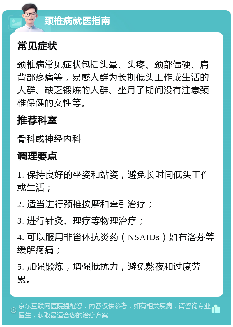 颈椎病就医指南 常见症状 颈椎病常见症状包括头晕、头疼、颈部僵硬、肩背部疼痛等，易感人群为长期低头工作或生活的人群、缺乏锻炼的人群、坐月子期间没有注意颈椎保健的女性等。 推荐科室 骨科或神经内科 调理要点 1. 保持良好的坐姿和站姿，避免长时间低头工作或生活； 2. 适当进行颈椎按摩和牵引治疗； 3. 进行针灸、理疗等物理治疗； 4. 可以服用非甾体抗炎药（NSAIDs）如布洛芬等缓解疼痛； 5. 加强锻炼，增强抵抗力，避免熬夜和过度劳累。