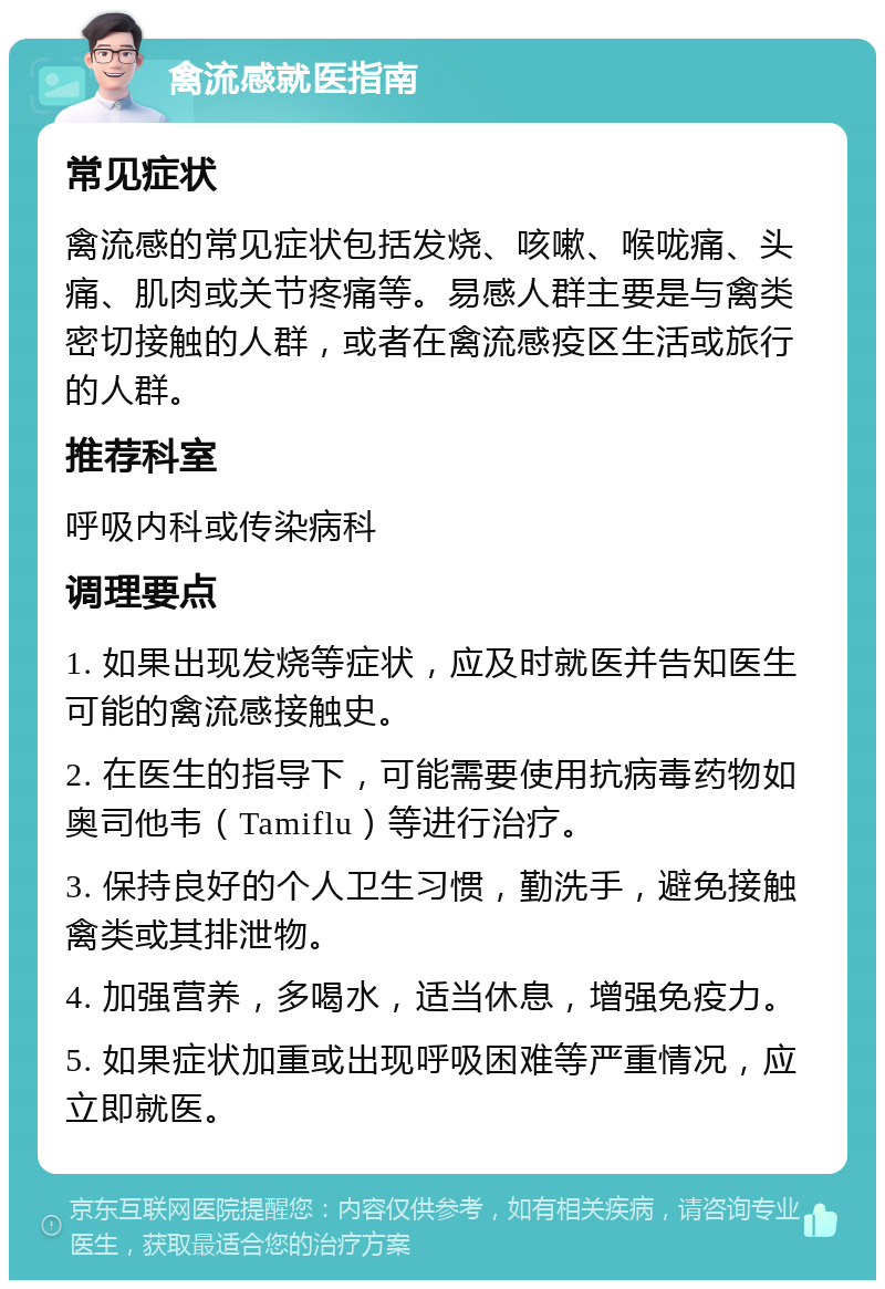 禽流感就医指南 常见症状 禽流感的常见症状包括发烧、咳嗽、喉咙痛、头痛、肌肉或关节疼痛等。易感人群主要是与禽类密切接触的人群，或者在禽流感疫区生活或旅行的人群。 推荐科室 呼吸内科或传染病科 调理要点 1. 如果出现发烧等症状，应及时就医并告知医生可能的禽流感接触史。 2. 在医生的指导下，可能需要使用抗病毒药物如奥司他韦（Tamiflu）等进行治疗。 3. 保持良好的个人卫生习惯，勤洗手，避免接触禽类或其排泄物。 4. 加强营养，多喝水，适当休息，增强免疫力。 5. 如果症状加重或出现呼吸困难等严重情况，应立即就医。