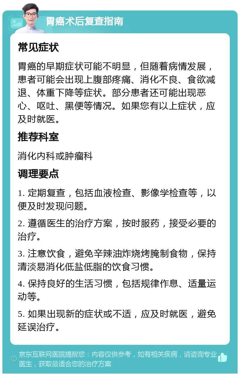 胃癌术后复查指南 常见症状 胃癌的早期症状可能不明显，但随着病情发展，患者可能会出现上腹部疼痛、消化不良、食欲减退、体重下降等症状。部分患者还可能出现恶心、呕吐、黑便等情况。如果您有以上症状，应及时就医。 推荐科室 消化内科或肿瘤科 调理要点 1. 定期复查，包括血液检查、影像学检查等，以便及时发现问题。 2. 遵循医生的治疗方案，按时服药，接受必要的治疗。 3. 注意饮食，避免辛辣油炸烧烤腌制食物，保持清淡易消化低盐低脂的饮食习惯。 4. 保持良好的生活习惯，包括规律作息、适量运动等。 5. 如果出现新的症状或不适，应及时就医，避免延误治疗。