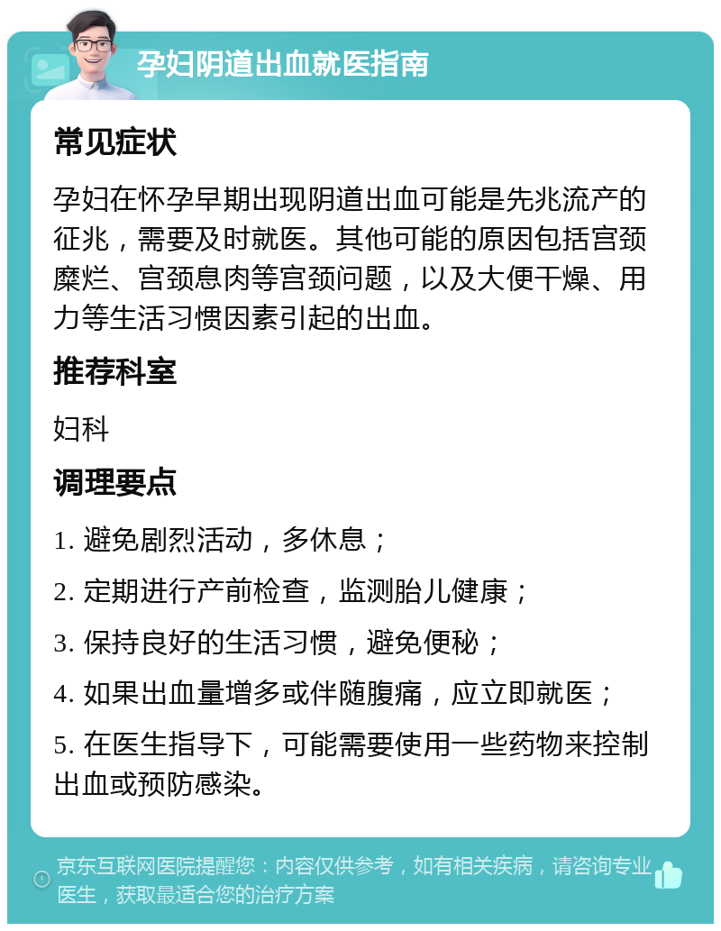 孕妇阴道出血就医指南 常见症状 孕妇在怀孕早期出现阴道出血可能是先兆流产的征兆，需要及时就医。其他可能的原因包括宫颈糜烂、宫颈息肉等宫颈问题，以及大便干燥、用力等生活习惯因素引起的出血。 推荐科室 妇科 调理要点 1. 避免剧烈活动，多休息； 2. 定期进行产前检查，监测胎儿健康； 3. 保持良好的生活习惯，避免便秘； 4. 如果出血量增多或伴随腹痛，应立即就医； 5. 在医生指导下，可能需要使用一些药物来控制出血或预防感染。