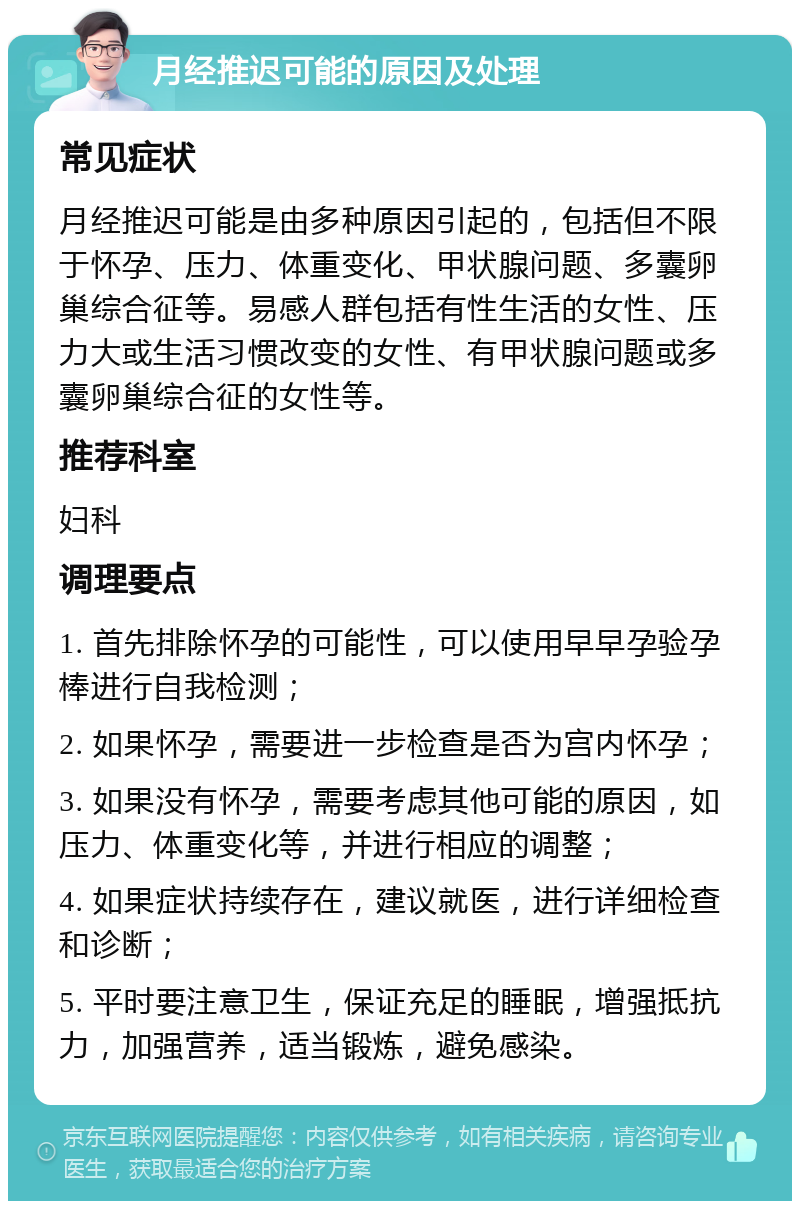 月经推迟可能的原因及处理 常见症状 月经推迟可能是由多种原因引起的，包括但不限于怀孕、压力、体重变化、甲状腺问题、多囊卵巢综合征等。易感人群包括有性生活的女性、压力大或生活习惯改变的女性、有甲状腺问题或多囊卵巢综合征的女性等。 推荐科室 妇科 调理要点 1. 首先排除怀孕的可能性，可以使用早早孕验孕棒进行自我检测； 2. 如果怀孕，需要进一步检查是否为宫内怀孕； 3. 如果没有怀孕，需要考虑其他可能的原因，如压力、体重变化等，并进行相应的调整； 4. 如果症状持续存在，建议就医，进行详细检查和诊断； 5. 平时要注意卫生，保证充足的睡眠，增强抵抗力，加强营养，适当锻炼，避免感染。