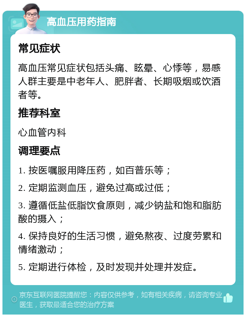 高血压用药指南 常见症状 高血压常见症状包括头痛、眩晕、心悸等，易感人群主要是中老年人、肥胖者、长期吸烟或饮酒者等。 推荐科室 心血管内科 调理要点 1. 按医嘱服用降压药，如百普乐等； 2. 定期监测血压，避免过高或过低； 3. 遵循低盐低脂饮食原则，减少钠盐和饱和脂肪酸的摄入； 4. 保持良好的生活习惯，避免熬夜、过度劳累和情绪激动； 5. 定期进行体检，及时发现并处理并发症。