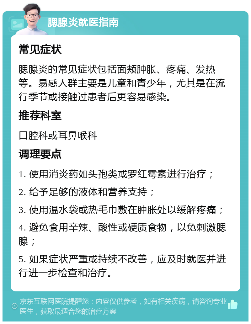 腮腺炎就医指南 常见症状 腮腺炎的常见症状包括面颊肿胀、疼痛、发热等。易感人群主要是儿童和青少年，尤其是在流行季节或接触过患者后更容易感染。 推荐科室 口腔科或耳鼻喉科 调理要点 1. 使用消炎药如头孢类或罗红霉素进行治疗； 2. 给予足够的液体和营养支持； 3. 使用温水袋或热毛巾敷在肿胀处以缓解疼痛； 4. 避免食用辛辣、酸性或硬质食物，以免刺激腮腺； 5. 如果症状严重或持续不改善，应及时就医并进行进一步检查和治疗。