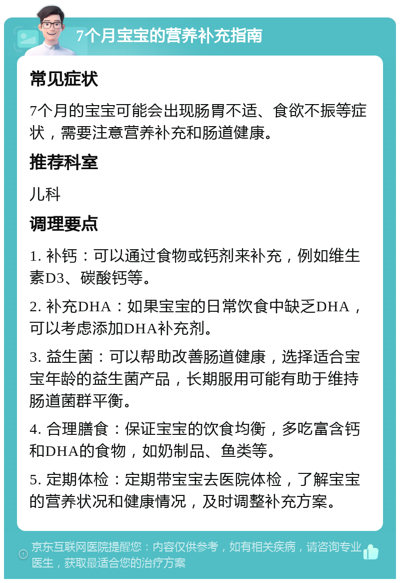 7个月宝宝的营养补充指南 常见症状 7个月的宝宝可能会出现肠胃不适、食欲不振等症状，需要注意营养补充和肠道健康。 推荐科室 儿科 调理要点 1. 补钙：可以通过食物或钙剂来补充，例如维生素D3、碳酸钙等。 2. 补充DHA：如果宝宝的日常饮食中缺乏DHA，可以考虑添加DHA补充剂。 3. 益生菌：可以帮助改善肠道健康，选择适合宝宝年龄的益生菌产品，长期服用可能有助于维持肠道菌群平衡。 4. 合理膳食：保证宝宝的饮食均衡，多吃富含钙和DHA的食物，如奶制品、鱼类等。 5. 定期体检：定期带宝宝去医院体检，了解宝宝的营养状况和健康情况，及时调整补充方案。