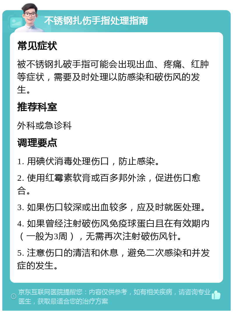 不锈钢扎伤手指处理指南 常见症状 被不锈钢扎破手指可能会出现出血、疼痛、红肿等症状，需要及时处理以防感染和破伤风的发生。 推荐科室 外科或急诊科 调理要点 1. 用碘伏消毒处理伤口，防止感染。 2. 使用红霉素软膏或百多邦外涂，促进伤口愈合。 3. 如果伤口较深或出血较多，应及时就医处理。 4. 如果曾经注射破伤风免疫球蛋白且在有效期内（一般为3周），无需再次注射破伤风针。 5. 注意伤口的清洁和休息，避免二次感染和并发症的发生。