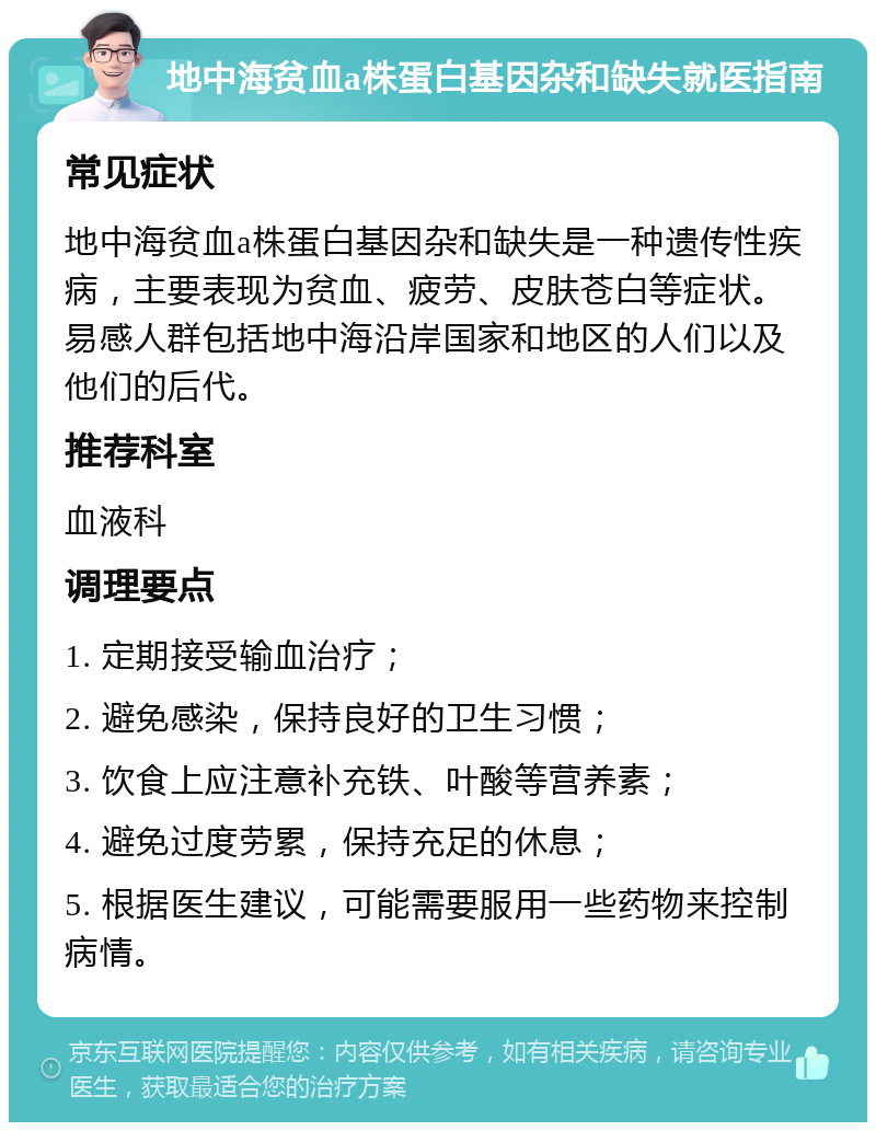 地中海贫血a株蛋白基因杂和缺失就医指南 常见症状 地中海贫血a株蛋白基因杂和缺失是一种遗传性疾病，主要表现为贫血、疲劳、皮肤苍白等症状。易感人群包括地中海沿岸国家和地区的人们以及他们的后代。 推荐科室 血液科 调理要点 1. 定期接受输血治疗； 2. 避免感染，保持良好的卫生习惯； 3. 饮食上应注意补充铁、叶酸等营养素； 4. 避免过度劳累，保持充足的休息； 5. 根据医生建议，可能需要服用一些药物来控制病情。