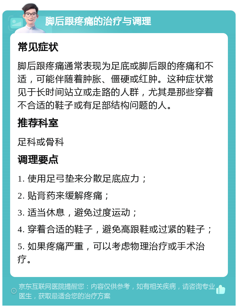 脚后跟疼痛的治疗与调理 常见症状 脚后跟疼痛通常表现为足底或脚后跟的疼痛和不适，可能伴随着肿胀、僵硬或红肿。这种症状常见于长时间站立或走路的人群，尤其是那些穿着不合适的鞋子或有足部结构问题的人。 推荐科室 足科或骨科 调理要点 1. 使用足弓垫来分散足底应力； 2. 贴膏药来缓解疼痛； 3. 适当休息，避免过度运动； 4. 穿着合适的鞋子，避免高跟鞋或过紧的鞋子； 5. 如果疼痛严重，可以考虑物理治疗或手术治疗。