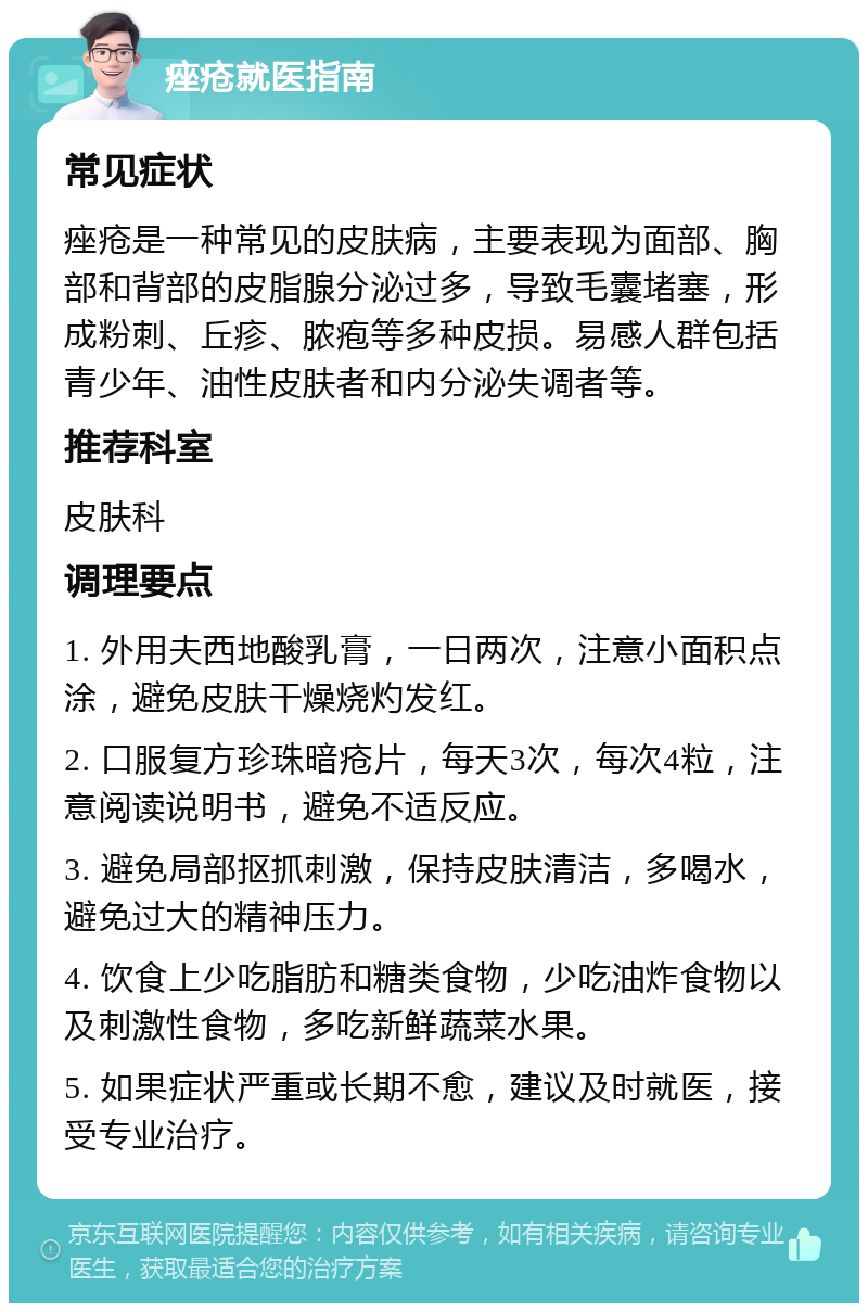 痤疮就医指南 常见症状 痤疮是一种常见的皮肤病，主要表现为面部、胸部和背部的皮脂腺分泌过多，导致毛囊堵塞，形成粉刺、丘疹、脓疱等多种皮损。易感人群包括青少年、油性皮肤者和内分泌失调者等。 推荐科室 皮肤科 调理要点 1. 外用夫西地酸乳膏，一日两次，注意小面积点涂，避免皮肤干燥烧灼发红。 2. 口服复方珍珠暗疮片，每天3次，每次4粒，注意阅读说明书，避免不适反应。 3. 避免局部抠抓刺激，保持皮肤清洁，多喝水，避免过大的精神压力。 4. 饮食上少吃脂肪和糖类食物，少吃油炸食物以及刺激性食物，多吃新鲜蔬菜水果。 5. 如果症状严重或长期不愈，建议及时就医，接受专业治疗。