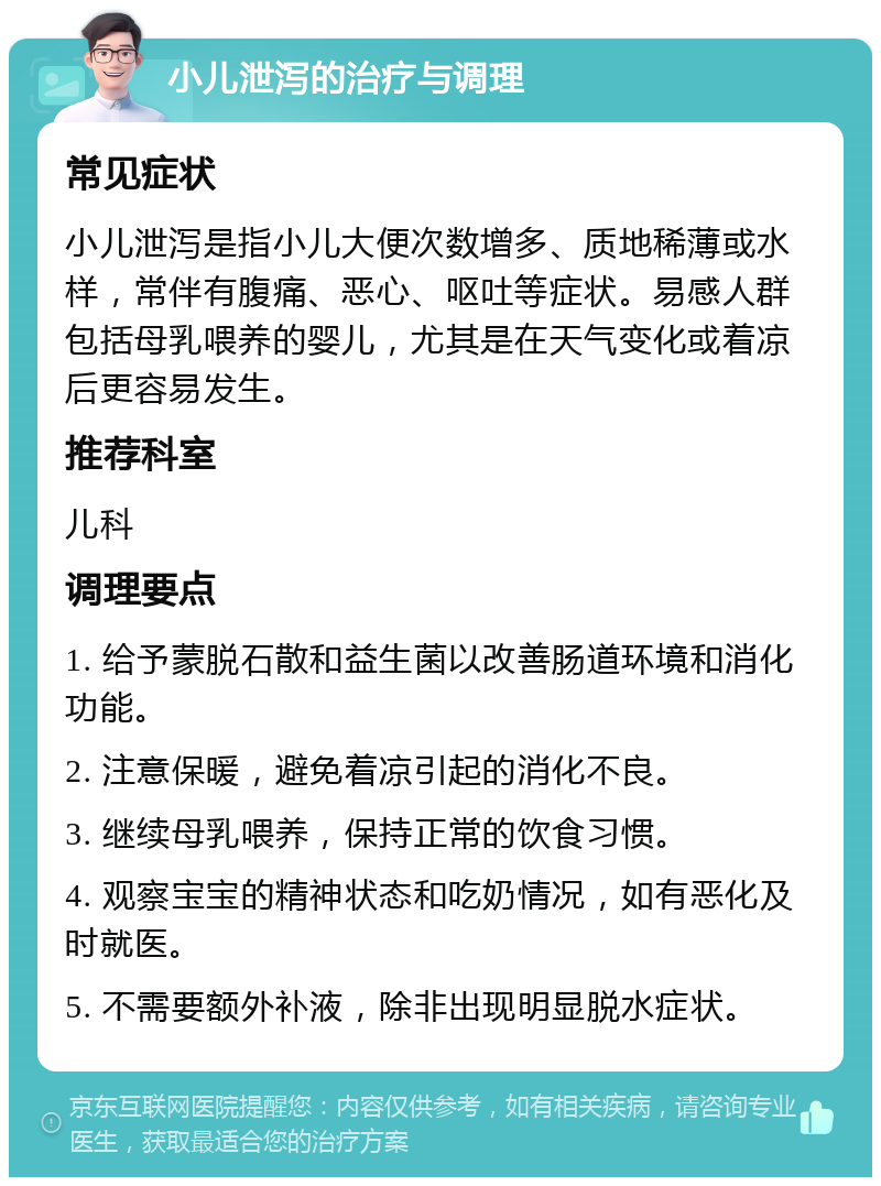 小儿泄泻的治疗与调理 常见症状 小儿泄泻是指小儿大便次数增多、质地稀薄或水样，常伴有腹痛、恶心、呕吐等症状。易感人群包括母乳喂养的婴儿，尤其是在天气变化或着凉后更容易发生。 推荐科室 儿科 调理要点 1. 给予蒙脱石散和益生菌以改善肠道环境和消化功能。 2. 注意保暖，避免着凉引起的消化不良。 3. 继续母乳喂养，保持正常的饮食习惯。 4. 观察宝宝的精神状态和吃奶情况，如有恶化及时就医。 5. 不需要额外补液，除非出现明显脱水症状。