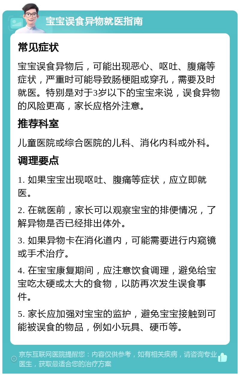 宝宝误食异物就医指南 常见症状 宝宝误食异物后，可能出现恶心、呕吐、腹痛等症状，严重时可能导致肠梗阻或穿孔，需要及时就医。特别是对于3岁以下的宝宝来说，误食异物的风险更高，家长应格外注意。 推荐科室 儿童医院或综合医院的儿科、消化内科或外科。 调理要点 1. 如果宝宝出现呕吐、腹痛等症状，应立即就医。 2. 在就医前，家长可以观察宝宝的排便情况，了解异物是否已经排出体外。 3. 如果异物卡在消化道内，可能需要进行内窥镜或手术治疗。 4. 在宝宝康复期间，应注意饮食调理，避免给宝宝吃太硬或太大的食物，以防再次发生误食事件。 5. 家长应加强对宝宝的监护，避免宝宝接触到可能被误食的物品，例如小玩具、硬币等。