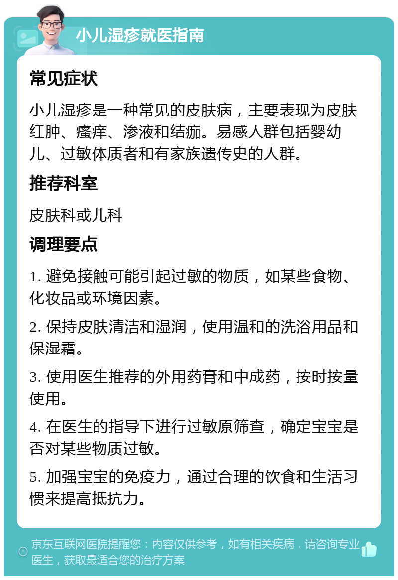 小儿湿疹就医指南 常见症状 小儿湿疹是一种常见的皮肤病，主要表现为皮肤红肿、瘙痒、渗液和结痂。易感人群包括婴幼儿、过敏体质者和有家族遗传史的人群。 推荐科室 皮肤科或儿科 调理要点 1. 避免接触可能引起过敏的物质，如某些食物、化妆品或环境因素。 2. 保持皮肤清洁和湿润，使用温和的洗浴用品和保湿霜。 3. 使用医生推荐的外用药膏和中成药，按时按量使用。 4. 在医生的指导下进行过敏原筛查，确定宝宝是否对某些物质过敏。 5. 加强宝宝的免疫力，通过合理的饮食和生活习惯来提高抵抗力。